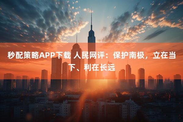 秒配策略APP下载 人民网评：保护南极，立在当下、利在长远