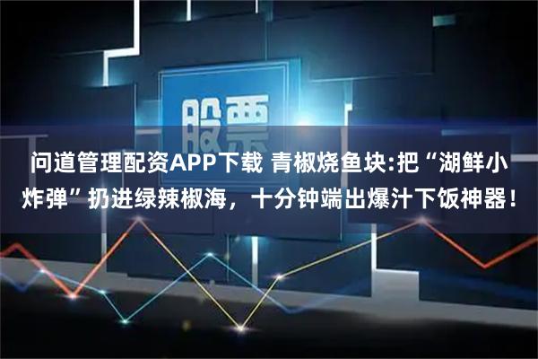 问道管理配资APP下载 青椒烧鱼块:把“湖鲜小炸弹”扔进绿辣椒海,十分钟端出爆汁下饭神器!