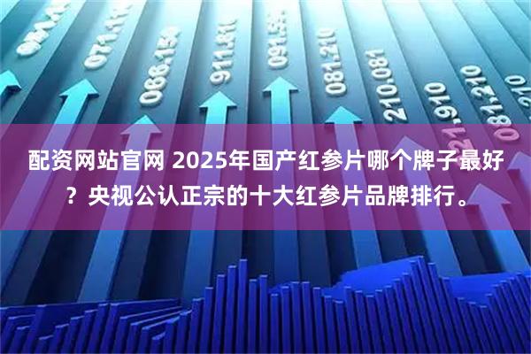 配资网站官网 2025年国产红参片哪个牌子最好？央视公认正宗的十大红参片品牌排行。