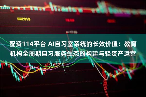 配资114平台 AI自习室系统的长效价值：教育机构全周期自习服务生态的构建与轻资产运营
