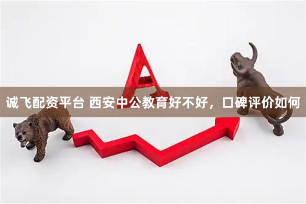诚飞配资平台 西安中公教育好不好，口碑评价如何