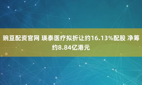 豌豆配资官网 瑛泰医疗拟折让约16.13%配股 净筹约8.84亿港元