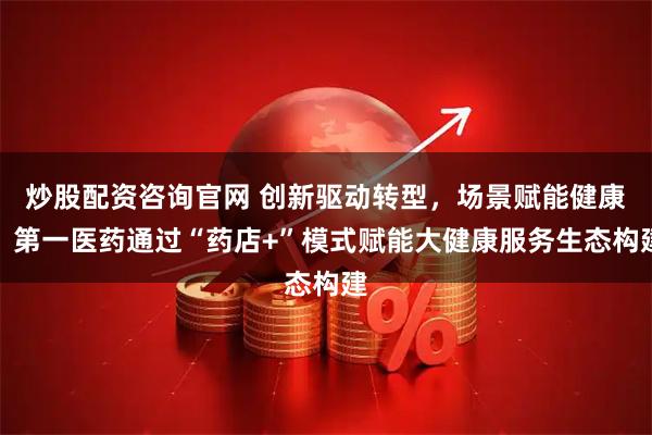 炒股配资咨询官网 创新驱动转型，场景赋能健康：第一医药通过“药店+”模式赋能大健康服务生态构建