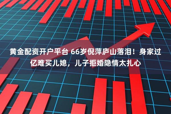 黄金配资开户平台 66岁倪萍庐山落泪！身家过亿难买儿媳，儿子拒婚隐情太扎心