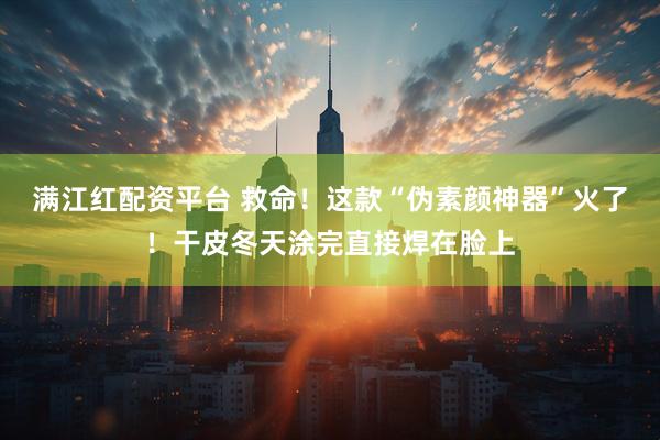 满江红配资平台 救命！这款“伪素颜神器”火了！干皮冬天涂完直接焊在脸上