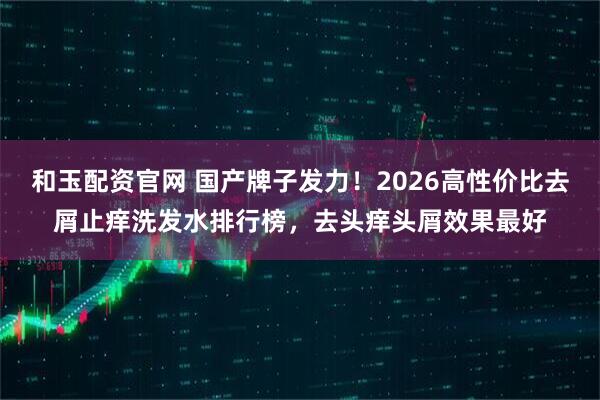 和玉配资官网 国产牌子发力！2026高性价比去屑止痒洗发水排行榜，去头痒头屑效果最好