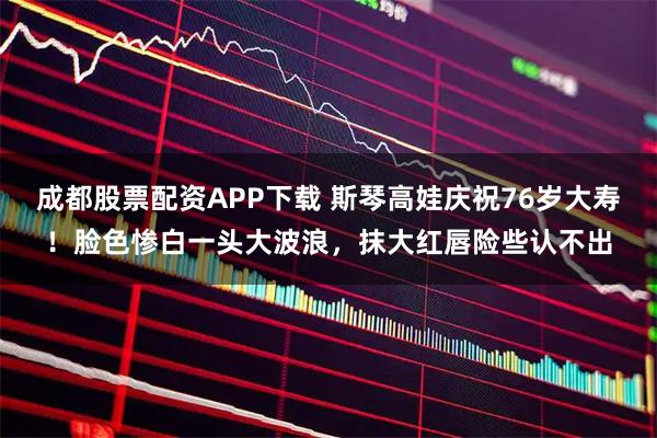 成都股票配资APP下载 斯琴高娃庆祝76岁大寿！脸色惨白一头大波浪，抹大红唇险些认不出