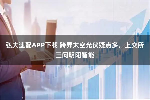 弘大速配APP下载 跨界太空光伏疑点多，上交所三问明阳智能