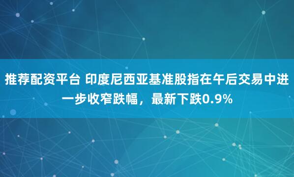 推荐配资平台 印度尼西亚基准股指在午后交易中进一步收窄跌幅，最新下跌0.9%