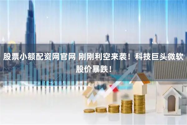 股票小额配资网官网 刚刚利空来袭！科技巨头微软股价暴跌！