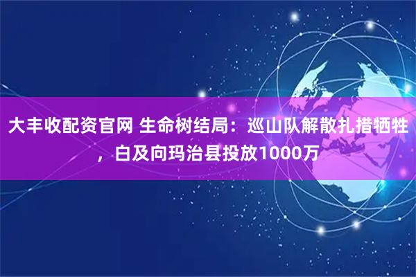 大丰收配资官网 生命树结局：巡山队解散扎措牺牲，白及向玛治县投放1000万