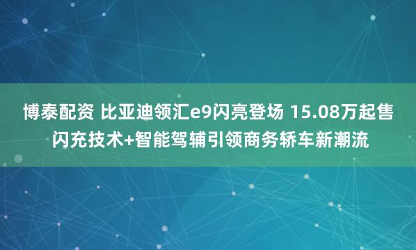 博泰配资 比亚迪领汇e9闪亮登场 15.08万起售 闪充技术+智能驾辅引领商务轿车新潮流
