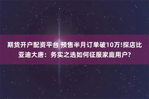 期货开户配资平台 预售半月订单破10万!探店比亚迪大唐：务实之选如何征服家庭用户?