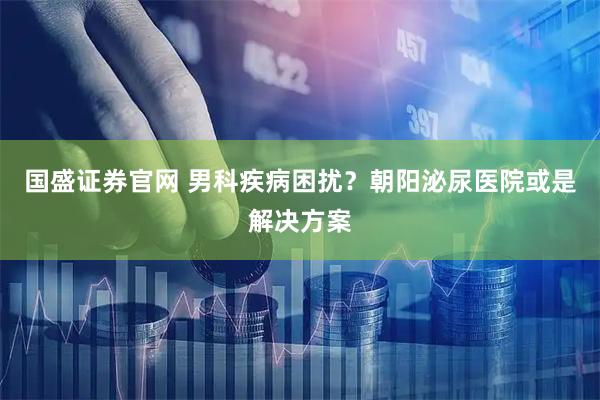 国盛证券官网 男科疾病困扰？朝阳泌尿医院或是解决方案