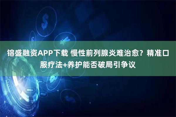 镕盛融资APP下载 慢性前列腺炎难治愈？精准口服疗法+养护能否破局引争议
