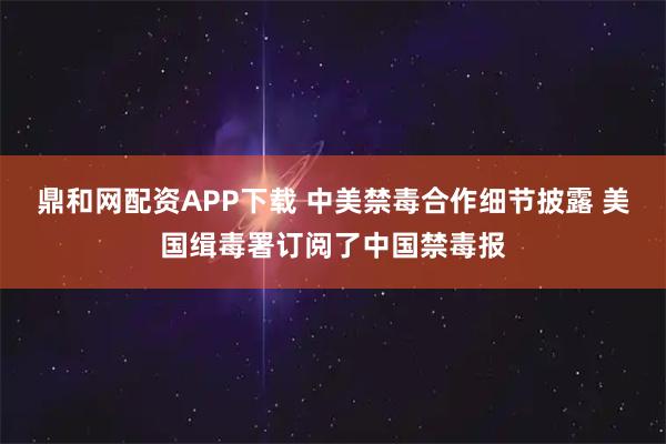 鼎和网配资APP下载 中美禁毒合作细节披露 美国缉毒署订阅了中国禁毒报