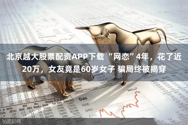 北京越大股票配资APP下载 “网恋”4年，花了近20万，女友竟是60岁女子 骗局终被揭穿
